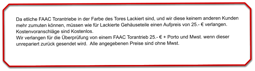 Da etliche FAAC Torantriebe in der Farbe des Tores Lackiert sind, und wir diese keinem anderen Kunden mehr zumuten knnen, mssen wie fr Lackierte Gehuseteile einen Aufpreis von 25.-  verlangen. Kostenvoranschlge sind Kostenlos. Wir verlangen fr die berprfung von einem FAAC Torantrieb 25.-  + Porto und Mwst. wenn dieser unrepariert zurck gesendet wird.  Alle angegebenen Preise sind ohne Mwst.